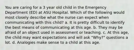 You are caring for a 3 year old child in the Emergency Department (ED) at ASU Hospital. Which of the following would most closely describe what the nurse can expect when communicating with this child? a. It is pretty difficult to identify the best means of communicating at this age. b. They may be afraid of an object used in assessment or teaching. c. At this age, the child may want expectations and will ask "Why?" questions a lot. d. Analogies make sense to a child at this age.