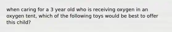 when caring for a 3 year old who is receiving oxygen in an oxygen tent, which of the following toys would be best to offer this child?