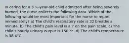 In caring for a 3 ½-year-old child admitted after being severely burned, the nurse collects the following data. Which of the following would be most important for the nurse to report immediately? a) The child's respiratory rate is 32 breaths a minute. b) The child's pain level is a 7 on the pain scale. c) The child's hourly urinary output is 150 cc. d) The child's temperature is 38.4°C.