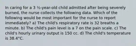 In caring for a 3 ½-year-old child admitted after being severely burned, the nurse collects the following data. Which of the following would be most important for the nurse to report immediately? a) The child's respiratory rate is 32 breaths a minute. b) The child's pain level is a 7 on the pain scale. c) The child's hourly urinary output is 150 cc. d) The child's temperature is 38.4°C.