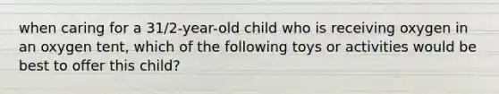 when caring for a 31/2-year-old child who is receiving oxygen in an oxygen tent, which of the following toys or activities would be best to offer this child?