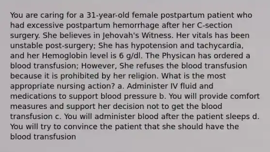 You are caring for a 31-year-old female postpartum patient who had excessive postpartum hemorrhage after her C-section surgery. She believes in Jehovah's Witness. Her vitals has been unstable post-surgery; She has hypotension and tachycardia, and her Hemoglobin level is 6 g/dl. The Physican has ordered a blood transfusion; However, She refuses the blood transfusion because it is prohibited by her religion. What is the most appropriate nursing action? a. Administer IV fluid and medications to support blood pressure b. You will provide comfort measures and support her decision not to get the blood transfusion c. You will administer blood after the patient sleeps d. You will try to convince the patient that she should have the blood transfusion