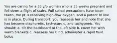 You are caring for a 33 y/o woman who is 35 weeks pregnant and fell down a flight of stairs. Full spinal precautions have been taken, the pt is receiving high-flow oxygen, and a patent IV line is in place. During transport, you reassess her and note that she has become diaphoretic, tachycardic, and tachypneic. You should: a. tilt the backboard to the left side b. cover her with warm blankets c. reassess her BP d. administer a rapid fluid bolus