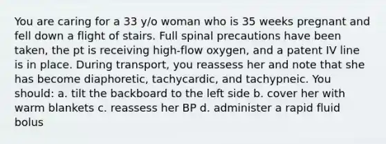 You are caring for a 33 y/o woman who is 35 weeks pregnant and fell down a flight of stairs. Full spinal precautions have been taken, the pt is receiving high-flow oxygen, and a patent IV line is in place. During transport, you reassess her and note that she has become diaphoretic, tachycardic, and tachypneic. You should: a. tilt the backboard to the left side b. cover her with warm blankets c. reassess her BP d. administer a rapid fluid bolus