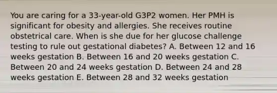 You are caring for a 33-year-old G3P2 women. Her PMH is significant for obesity and allergies. She receives routine obstetrical care. When is she due for her glucose challenge testing to rule out gestational diabetes? A. Between 12 and 16 weeks gestation B. Between 16 and 20 weeks gestation C. Between 20 and 24 weeks gestation D. Between 24 and 28 weeks gestation E. Between 28 and 32 weeks gestation