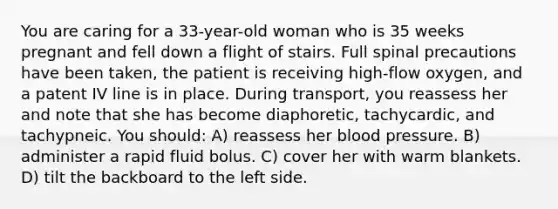 You are caring for a 33-year-old woman who is 35 weeks pregnant and fell down a flight of stairs. Full spinal precautions have been taken, the patient is receiving high-flow oxygen, and a patent IV line is in place. During transport, you reassess her and note that she has become diaphoretic, tachycardic, and tachypneic. You should: A) reassess her <a href='https://www.questionai.com/knowledge/kD0HacyPBr-blood-pressure' class='anchor-knowledge'>blood pressure</a>. B) administer a rapid fluid bolus. C) cover her with warm blankets. D) tilt the backboard to the left side.