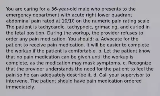 You are caring for a 36-year-old male who presents to the emergency department with acute right lower quadrant abdominal pain rated at 10/10 on the numeric pain rating scale. The patient is tachycardic, tachypneic, grimacing, and curled in the fetal position. During the workup, the provider refuses to order any pain medication. You should: a. Advocate for the patient to receive pain medication. It will be easier to complete the workup if the patient is comfortable. b. Let the patient know that no pain medication can be given until the workup is complete, as the medication may mask symptoms. c. Recognize that the provider understands the need for the patient to feel the pain so he can adequately describe it. d. Call your supervisor to intervene. The patient should have pain medication ordered immediately.