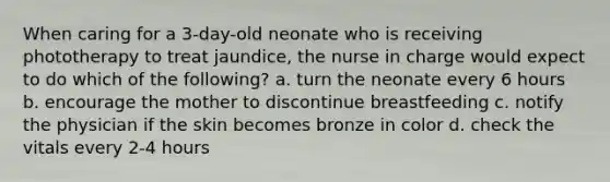 When caring for a 3-day-old neonate who is receiving phototherapy to treat jaundice, the nurse in charge would expect to do which of the following? a. turn the neonate every 6 hours b. encourage the mother to discontinue breastfeeding c. notify the physician if the skin becomes bronze in color d. check the vitals every 2-4 hours