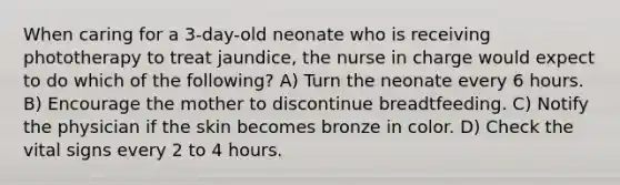 When caring for a 3-day-old neonate who is receiving phototherapy to treat jaundice, the nurse in charge would expect to do which of the following? A) Turn the neonate every 6 hours. B) Encourage the mother to discontinue breadtfeeding. C) Notify the physician if the skin becomes bronze in color. D) Check the vital signs every 2 to 4 hours.