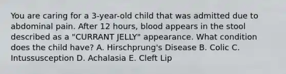 You are caring for a 3-year-old child that was admitted due to abdominal pain. After 12 hours, blood appears in the stool described as a "CURRANT JELLY" appearance. What condition does the child have? A. Hirschprung's Disease B. Colic C. Intussusception D. Achalasia E. Cleft Lip