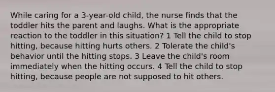 While caring for a 3-year-old child, the nurse finds that the toddler hits the parent and laughs. What is the appropriate reaction to the toddler in this situation? 1 Tell the child to stop hitting, because hitting hurts others. 2 Tolerate the child's behavior until the hitting stops. 3 Leave the child's room immediately when the hitting occurs. 4 Tell the child to stop hitting, because people are not supposed to hit others.