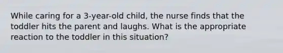 While caring for a 3-year-old child, the nurse finds that the toddler hits the parent and laughs. What is the appropriate reaction to the toddler in this situation?