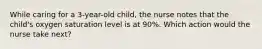 While caring for a 3-year-old child, the nurse notes that the child's oxygen saturation level is at 90%. Which action would the nurse take next?