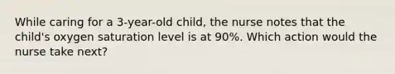 While caring for a 3-year-old child, the nurse notes that the child's oxygen saturation level is at 90%. Which action would the nurse take next?