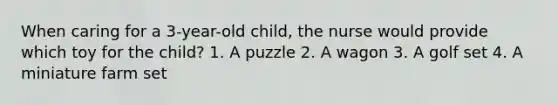 When caring for a 3-year-old child, the nurse would provide which toy for the child? 1. A puzzle 2. A wagon 3. A golf set 4. A miniature farm set