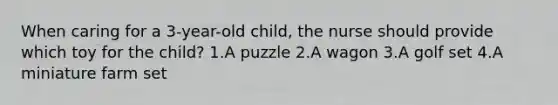 When caring for a 3-year-old child, the nurse should provide which toy for the child? 1.A puzzle 2.A wagon 3.A golf set 4.A miniature farm set