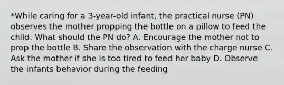 *While caring for a 3-year-old infant, the practical nurse (PN) observes the mother propping the bottle on a pillow to feed the child. What should the PN do? A. Encourage the mother not to prop the bottle B. Share the observation with the charge nurse C. Ask the mother if she is too tired to feed her baby D. Observe the infants behavior during the feeding