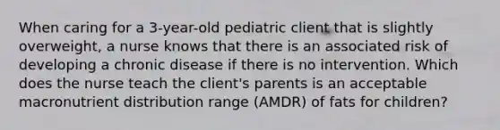 When caring for a 3-year-old pediatric client that is slightly overweight, a nurse knows that there is an associated risk of developing a chronic disease if there is no intervention. Which does the nurse teach the client's parents is an acceptable macronutrient distribution range (AMDR) of fats for children?