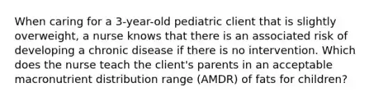 When caring for a 3-year-old pediatric client that is slightly overweight, a nurse knows that there is an associated risk of developing a chronic disease if there is no intervention. Which does the nurse teach the client's parents in an acceptable macronutrient distribution range (AMDR) of fats for children?