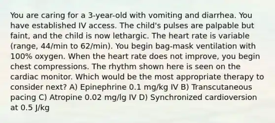 You are caring for a 3-year-old with vomiting and diarrhea. You have established IV access. The child's pulses are palpable but faint, and the child is now lethargic. The heart rate is variable (range, 44/min to 62/min). You begin bag-mask ventilation with 100% oxygen. When the heart rate does not improve, you begin chest compressions. The rhythm shown here is seen on the cardiac monitor. Which would be the most appropriate therapy to consider next? A) Epinephrine 0.1 mg/kg IV B) Transcutaneous pacing C) Atropine 0.02 mg/lg IV D) Synchronized cardioversion at 0.5 J/kg