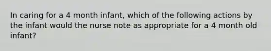 In caring for a 4 month infant, which of the following actions by the infant would the nurse note as appropriate for a 4 month old infant?