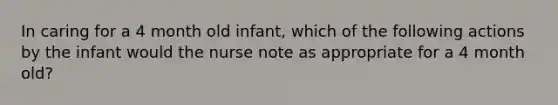 In caring for a 4 month old infant, which of the following actions by the infant would the nurse note as appropriate for a 4 month old?