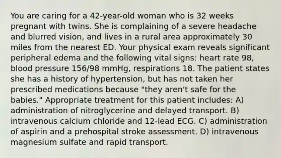 You are caring for a 42-year-old woman who is 32 weeks pregnant with twins. She is complaining of a severe headache and blurred vision, and lives in a rural area approximately 30 miles from the nearest ED. Your physical exam reveals significant peripheral edema and the following vital signs: heart rate 98, blood pressure 156/98 mmHg, respirations 18. The patient states she has a history of hypertension, but has not taken her prescribed medications because "they aren't safe for the babies." Appropriate treatment for this patient includes: A) administration of nitroglycerine and delayed transport. B) intravenous calcium chloride and 12-lead ECG. C) administration of aspirin and a prehospital stroke assessment. D) intravenous magnesium sulfate and rapid transport.