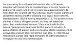 You are caring for a​ 42-year-old woman who is 32 weeks pregnant with twins. She is complaining of a severe headache and blurred​ vision, and lives in a rural area approximately 30 miles from the nearest ED. Your physical exam reveals significant peripheral edema and the following vital​ signs: heart rate​ 98, blood pressure​ 156/98 mmHg, respirations 18. The patient states she has a history of​ hypertension, but has not taken her prescribed medications because​ "they aren't safe for the​ babies." Appropriate treatment for this patient​ includes: A. administration of aspirin and a prehospital stroke assessment. B. intravenous calcium chloride and​ 12-lead ECG. C. intravenous magnesium sulfate and rapid transport. D. administration of nitroglycerine and delayed transport.