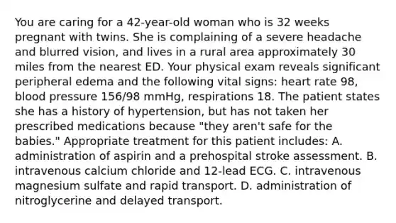 You are caring for a​ 42-year-old woman who is 32 weeks pregnant with twins. She is complaining of a severe headache and blurred​ vision, and lives in a rural area approximately 30 miles from the nearest ED. Your physical exam reveals significant peripheral edema and the following vital​ signs: heart rate​ 98, <a href='https://www.questionai.com/knowledge/kD0HacyPBr-blood-pressure' class='anchor-knowledge'>blood pressure</a>​ 156/98 mmHg, respirations 18. The patient states she has a history of​ hypertension, but has not taken her prescribed medications because​ "they aren't safe for the​ babies." Appropriate treatment for this patient​ includes: A. administration of aspirin and a prehospital stroke assessment. B. intravenous calcium chloride and​ 12-lead ECG. C. intravenous magnesium sulfate and rapid transport. D. administration of nitroglycerine and delayed transport.