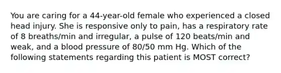 You are caring for a 44-year-old female who experienced a closed head injury. She is responsive only to pain, has a respiratory rate of 8 breaths/min and irregular, a pulse of 120 beats/min and weak, and a blood pressure of 80/50 mm Hg. Which of the following statements regarding this patient is MOST correct?