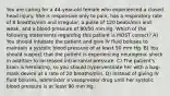 You are caring for a 44-year-old female who experienced a closed head injury. She is responsive only to pain, has a respiratory rate of 8 breaths/min and irregular, a pulse of 120 beats/min and weak, and a blood pressure of 80/50 mm Hg. Which of the following statements regarding this patient is MOST correct? A) You should intubate the patient and give IV fluid boluses to maintain a systolic blood pressure of at least 90 mm Hg. B) You should suspect that the patient is experiencing neurogenic shock in addition to increased intracranial pressure. C) The patient's brain is herniating, so you should hyperventilate her with a bag-mask device at a rate of 20 breaths/min. D) Instead of giving IV fluid boluses, administer a vasopressor drug until her systolic blood pressure is at least 90 mm Hg.