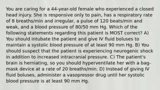 You are caring for a 44-year-old female who experienced a closed head injury. She is responsive only to pain, has a respiratory rate of 8 breaths/min and irregular, a pulse of 120 beats/min and weak, and a blood pressure of 80/50 mm Hg. Which of the following statements regarding this patient is MOST correct? A) You should intubate the patient and give IV fluid boluses to maintain a systolic blood pressure of at least 90 mm Hg. B) You should suspect that the patient is experiencing neurogenic shock in addition to increased intracranial pressure. C) The patient's brain is herniating, so you should hyperventilate her with a bag-mask device at a rate of 20 breaths/min. D) Instead of giving IV fluid boluses, administer a vasopressor drug until her systolic blood pressure is at least 90 mm Hg.