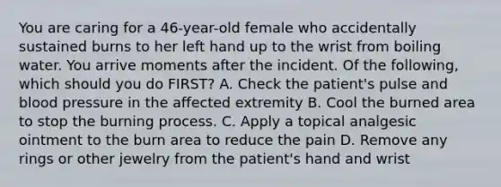 You are caring for a​ 46-year-old female who accidentally sustained burns to her left hand up to the wrist from boiling water. You arrive moments after the incident. Of the​ following, which should you do​ FIRST? A. Check the​ patient's pulse and <a href='https://www.questionai.com/knowledge/kD0HacyPBr-blood-pressure' class='anchor-knowledge'>blood pressure</a> in the affected extremity B. Cool the burned area to stop the burning process. C. Apply a topical analgesic ointment to the burn area to reduce the pain D. Remove any rings or other jewelry from the​ patient's hand and wrist