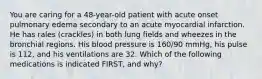 You are caring for a​ 48-year-old patient with acute onset pulmonary edema secondary to an acute myocardial infarction. He has rales​ (crackles) in both lung fields and wheezes in the bronchial regions. His blood pressure is​ 160/90 mmHg, his pulse is​ 112, and his ventilations are 32. Which of the following medications is indicated​ FIRST, and​ why?