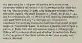 You are caring for a 48-year-old patient with acute onset pulmonary edema secondary to an acute myocardial infarction. He has rales (crackles) in both lung fields and wheezes in the bronchial regions. His blood pressure is 160/90, his pulse is 112, and his ventilations are 32. Which of the following medications is indicated FIRST and why? a. Nitroglycerin (Nitrostat) to vasodilate the coronary vessels to maximize myocardial oxygen supply b. Furosemide (Lasix) to achieve a diuresis and remove a portion of fluids from the intravascular space c. Nitroglycerin (Nitrostat) to reduce preload and afterload to redistribute fluids to the periphery d. Morphine sulfate to decrease anxiety and reduce afterload