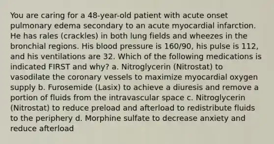 You are caring for a 48-year-old patient with acute onset pulmonary edema secondary to an acute myocardial infarction. He has rales (crackles) in both lung fields and wheezes in the bronchial regions. His blood pressure is 160/90, his pulse is 112, and his ventilations are 32. Which of the following medications is indicated FIRST and why? a. Nitroglycerin (Nitrostat) to vasodilate the coronary vessels to maximize myocardial oxygen supply b. Furosemide (Lasix) to achieve a diuresis and remove a portion of fluids from the intravascular space c. Nitroglycerin (Nitrostat) to reduce preload and afterload to redistribute fluids to the periphery d. Morphine sulfate to decrease anxiety and reduce afterload