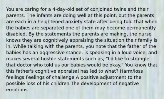 You are caring for a 4-day-old set of conjoined twins and their parents. The infants are doing well at this point, but the parents are each in a heightened anxiety state after being told that when the babies are separated one of them may become permanently disabled. By the statements the parents are making, the nurse knows they are cognitively appraising the situation their family is in. While talking with the parents, you note that the father of the babies has an aggressive stance, is speaking in a loud voice, and makes several hostile statements such as, "I'd like to strangle that doctor who told us our babies would be okay." You know that this father's cognitive appraisal has led to what? Harm/loss feelings Feelings of challenge A positive adjustment to the possible loss of his children The development of negative emotions