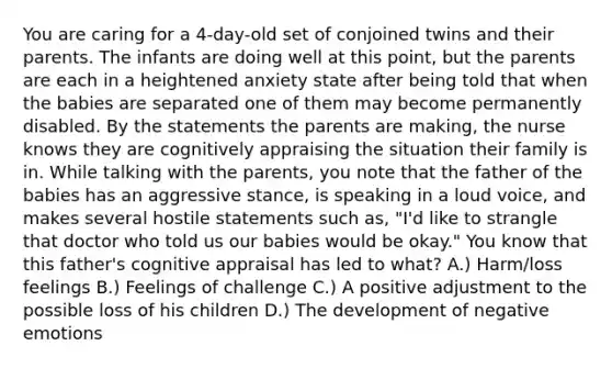 You are caring for a 4-day-old set of conjoined twins and their parents. The infants are doing well at this point, but the parents are each in a heightened anxiety state after being told that when the babies are separated one of them may become permanently disabled. By the statements the parents are making, the nurse knows they are cognitively appraising the situation their family is in. While talking with the parents, you note that the father of the babies has an aggressive stance, is speaking in a loud voice, and makes several hostile statements such as, "I'd like to strangle that doctor who told us our babies would be okay." You know that this father's cognitive appraisal has led to what? A.) Harm/loss feelings B.) Feelings of challenge C.) A positive adjustment to the possible loss of his children D.) The development of negative emotions