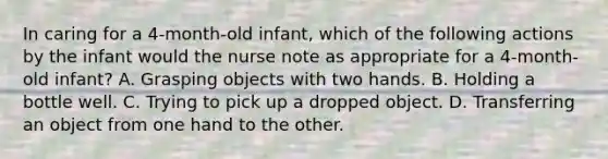 In caring for a 4-month-old infant, which of the following actions by the infant would the nurse note as appropriate for a 4-month-old infant? A. Grasping objects with two hands. B. Holding a bottle well. C. Trying to pick up a dropped object. D. Transferring an object from one hand to the other.