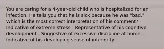 You are caring for a 4-year-old child who is hospitalized for an infection. He tells you that he is sick because he was "bad." Which is the most correct interpretation of his comment? - Indicative of extreme stress - Representative of his cognitive development - Suggestive of excessive discipline at home - Indicative of his developing sense of inferiority