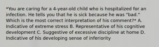 *You are caring for a 4-year-old child who is hospitalized for an infection. He tells you that he is sick because he was "bad." Which is the most correct interpretation of his comment?* A. Indicative of extreme stress B. Representative of his cognitive development C. Suggestive of excessive discipline at home D. Indicative of his developing sense of inferiority