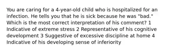 You are caring for a 4-year-old child who is hospitalized for an infection. He tells you that he is sick because he was "bad." Which is the most correct interpretation of his comment? 1 Indicative of extreme stress 2 Representative of his cognitive development 3 Suggestive of excessive discipline at home 4 Indicative of his developing sense of inferiority