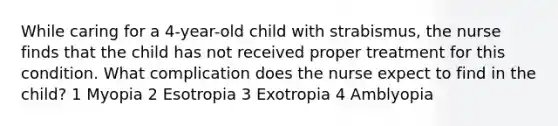 While caring for a 4-year-old child with strabismus, the nurse finds that the child has not received proper treatment for this condition. What complication does the nurse expect to find in the child? 1 Myopia 2 Esotropia 3 Exotropia 4 Amblyopia