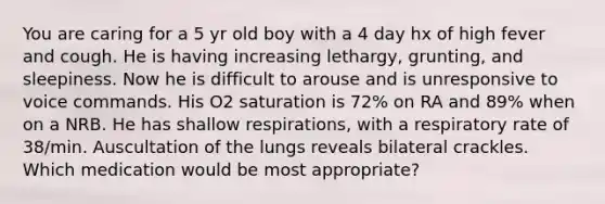 You are caring for a 5 yr old boy with a 4 day hx of high fever and cough. He is having increasing lethargy, grunting, and sleepiness. Now he is difficult to arouse and is unresponsive to voice commands. His O2 saturation is 72% on RA and 89% when on a NRB. He has shallow respirations, with a respiratory rate of 38/min. Auscultation of the lungs reveals bilateral crackles. Which medication would be most appropriate?