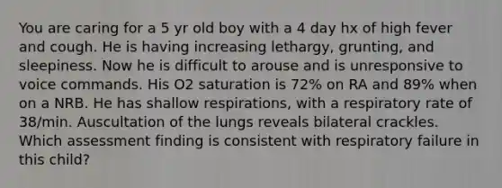 You are caring for a 5 yr old boy with a 4 day hx of high fever and cough. He is having increasing lethargy, grunting, and sleepiness. Now he is difficult to arouse and is unresponsive to voice commands. His O2 saturation is 72% on RA and 89% when on a NRB. He has shallow respirations, with a respiratory rate of 38/min. Auscultation of the lungs reveals bilateral crackles. Which assessment finding is consistent with respiratory failure in this child?