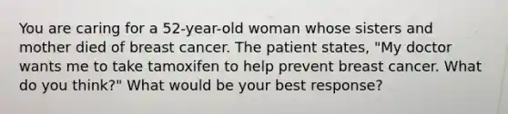 You are caring for a 52-year-old woman whose sisters and mother died of breast cancer. The patient states, "My doctor wants me to take tamoxifen to help prevent breast cancer. What do you think?" What would be your best response?