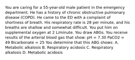 You are caring for a 55-year-old male patient in the emergency department. He has a history of chronic obstructive pulmonary disease (COPD). He came to the ED with a complaint of shortness of breath. His respiratory rate is 28 per minute, and his breaths are shallow and somewhat difficult. You put him on supplemental oxygen at 2 L/minute. You draw ABGs. You receive results of the arterial blood gas that show: pH = 7.30 PaCO2 = 49 Bicarbonate = 25 You determine that this ABG shows: A. Metabolic alkalosis B. Respiratory acidosis C. Respiratory alkalosis D. Metabolic acidosis