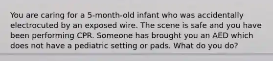 You are caring for a 5-month-old infant who was accidentally electrocuted by an exposed wire. The scene is safe and you have been performing CPR. Someone has brought you an AED which does not have a pediatric setting or pads. What do you do?