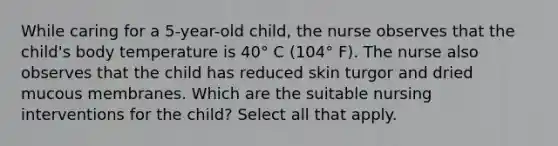 While caring for a 5-year-old child, the nurse observes that the child's body temperature is 40° C (104° F). The nurse also observes that the child has reduced skin turgor and dried mucous membranes. Which are the suitable nursing interventions for the child? Select all that apply.