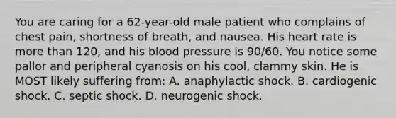 You are caring for a​ 62-year-old male patient who complains of chest​ pain, shortness of​ breath, and nausea. His heart rate is more than​ 120, and his <a href='https://www.questionai.com/knowledge/kD0HacyPBr-blood-pressure' class='anchor-knowledge'>blood pressure</a> is​ 90/60. You notice some pallor and peripheral cyanosis on his​ cool, clammy skin. He is MOST likely suffering​ from: A. anaphylactic shock. B. cardiogenic shock. C. septic shock. D. neurogenic shock.